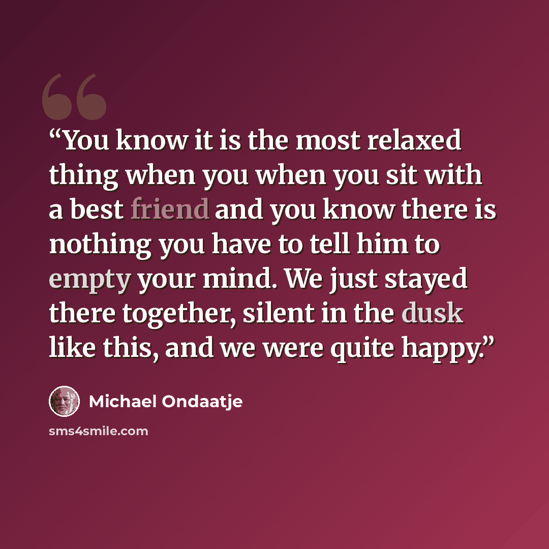 “You know it is the most relaxed thing when you when you sit with a best friend and you know there is nothing you have to tell him to empty your mind. We just stayed there together, silent in the dusk like this, and we were quite happy.” quote by Michael Ondaatje