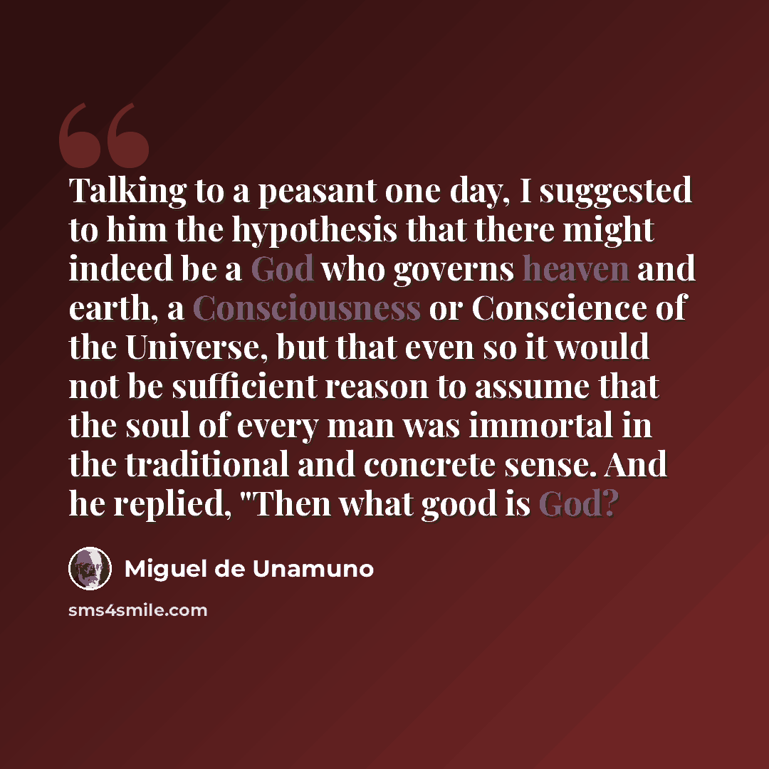 “Talking to a peasant one day, I suggested to him the hypothesis that there might indeed be a God who governs heaven and earth, a Consciousness or Conscience of the Universe, but that even so it would not be sufficient reason to assume that the soul of every man was immortal in the traditional and…” quote by Miguel de Unamuno