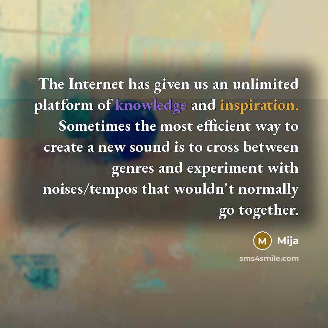 “The Internet has given us an unlimited platform of knowledge and inspiration. Sometimes the most efficient way to create a new sound is to cross between genres and experiment with noises/tempos that wouldn't normally go together.” quote by Mija