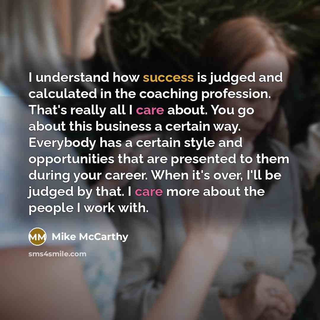 “I understand how success is judged and calculated in the coaching profession. That's really all I care about. You go about this business a certain way. Everybody has a certain style and opportunities that are presented to them during your career. When it's over, I'll be judged by that. I care more…” quote by Mike McCarthy