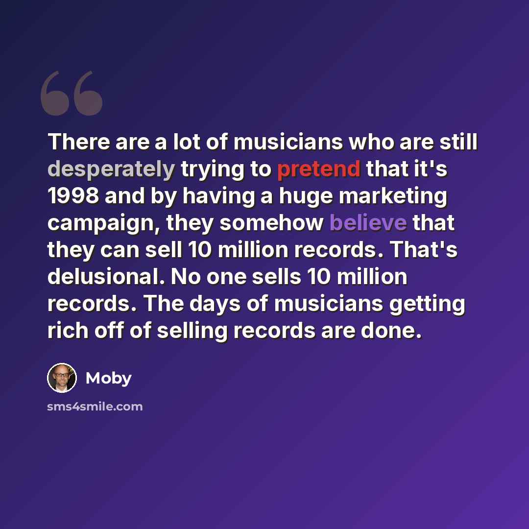 “There are a lot of musicians who are still desperately trying to pretend that it's 1998 and by having a huge marketing campaign, they somehow believe that they can sell 10 million records. That's delusional. No one sells 10 million records. The days of musicians getting rich off of selling records…” quote by Moby