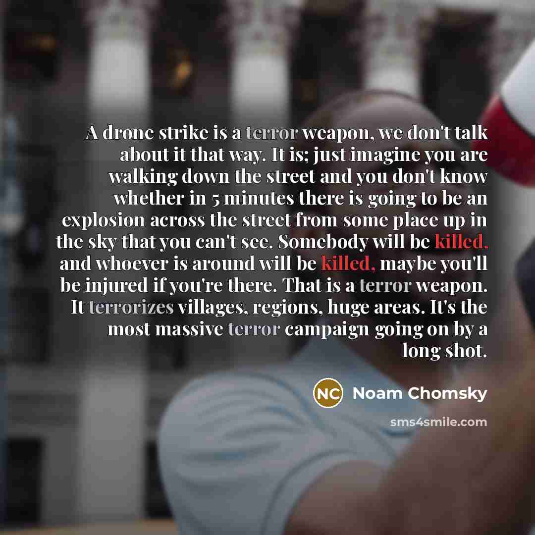 “A drone strike is a terror weapon, we don't talk about it that way. It is; just imagine you are walking down the street and you don't know whether in 5 minutes there is going to be an explosion across the street from some place up in the sky that you can't see. Somebody will be killed, and whoever…” quote by Noam Chomsky