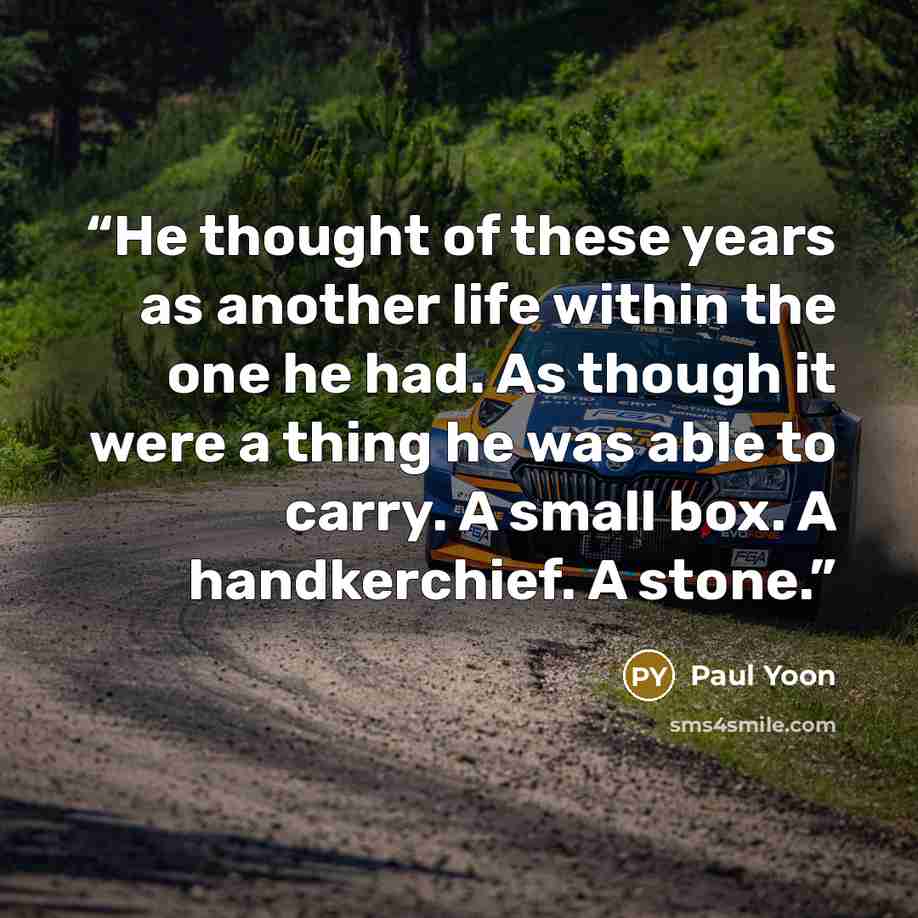 “He thought of these years as another life within the one he had. As though it were a thing he was able to carry. A small box. A handkerchief. A stone.” quote by Paul Yoon