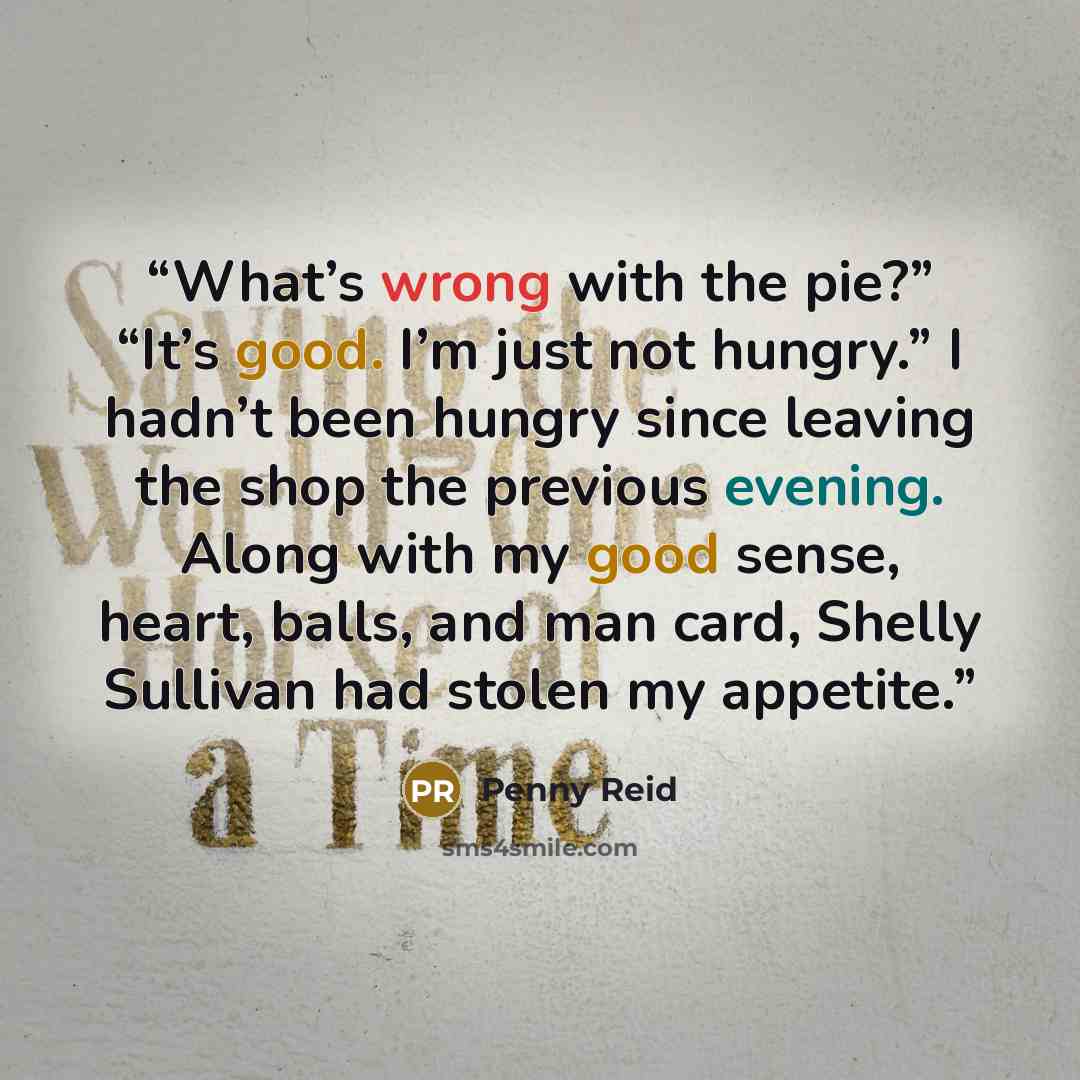 “What’s wrong with the pie?” “It’s good. I’m just not hungry.” I hadn’t been hungry since leaving the shop the previous evening. Along with my good sense, heart, balls, and man card, Shelly Sullivan had stolen my appetite.” quote by Penny Reid