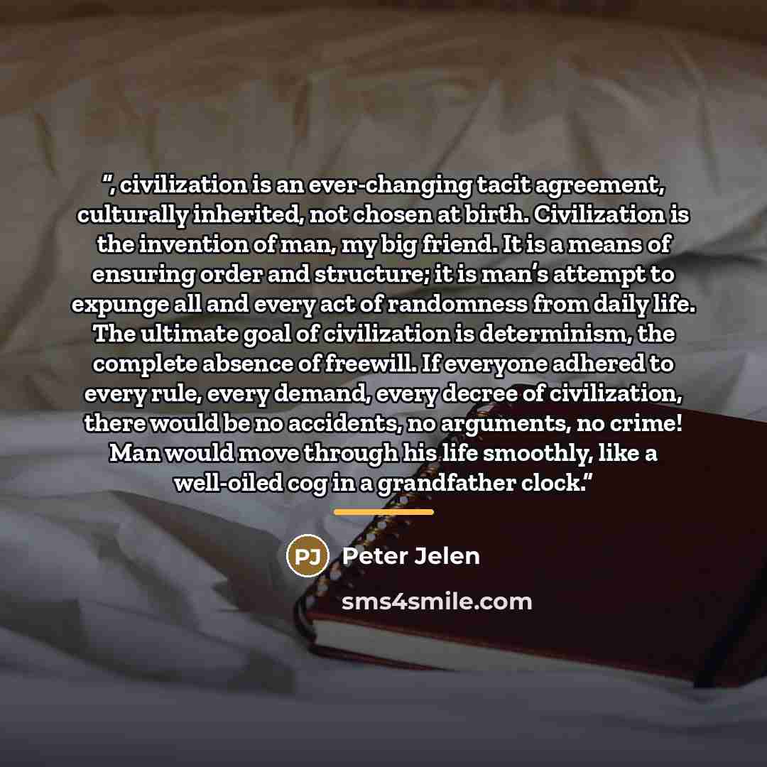 “, civilization is an ever-changing tacit agreement, culturally inherited, not chosen at birth. Civilization is the invention of man, my big friend. It is a means of ensuring order and structure; it is man’s attempt to expunge all and every act of randomness from daily life. The ultimate goal of…” quote by Peter Jelen