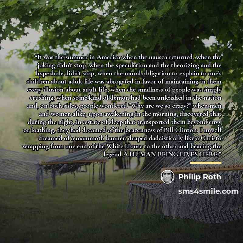 “It was the summer in America when the nausea returned, when the joking didn't stop, when the speculation and the theorizing and the hyperbole didn't stop, when the moral obligation to explain to one's children about adult life was abrogated in favor of maintaining in them every illusion about…” quote by Philip Roth