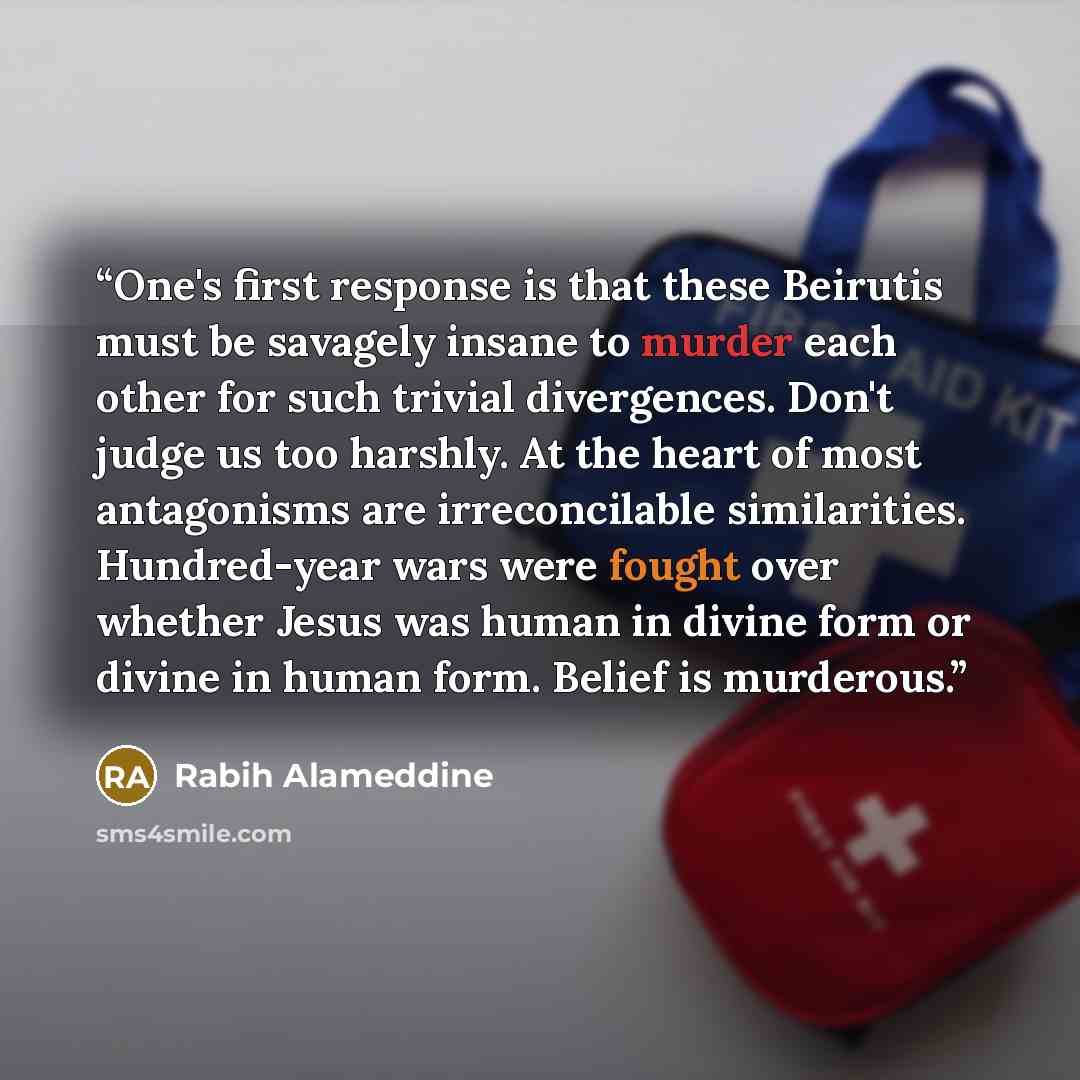 “One's first response is that these Beirutis must be savagely insane to murder each other for such trivial divergences. Don't judge us too harshly. At the heart of most antagonisms are irreconcilable similarities. Hundred-year wars were fought over whether Jesus was human in divine form or divine…” quote by Rabih Alameddine
