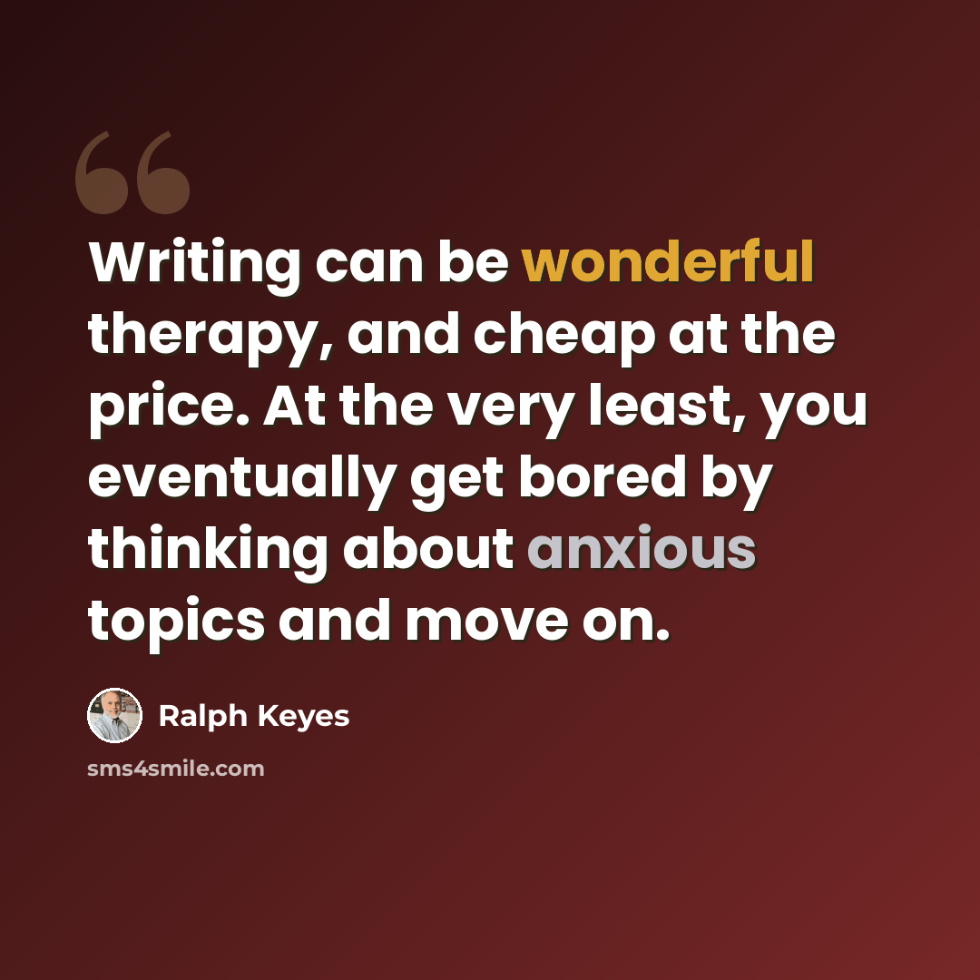 “Writing can be wonderful therapy, and cheap at the price. At the very least, you eventually get bored by thinking about anxious topics and move on.” quote by Ralph Keyes