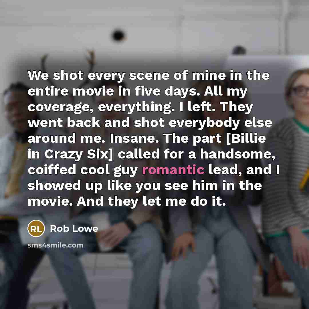 “We shot every scene of mine in the entire movie in five days. All my coverage, everything. I left. They went back and shot everybody else around me. Insane. The part [Billie in Crazy Six] called for a handsome, coiffed cool guy romantic lead, and I showed up like you see him in the movie. And they…” quote by Rob Lowe