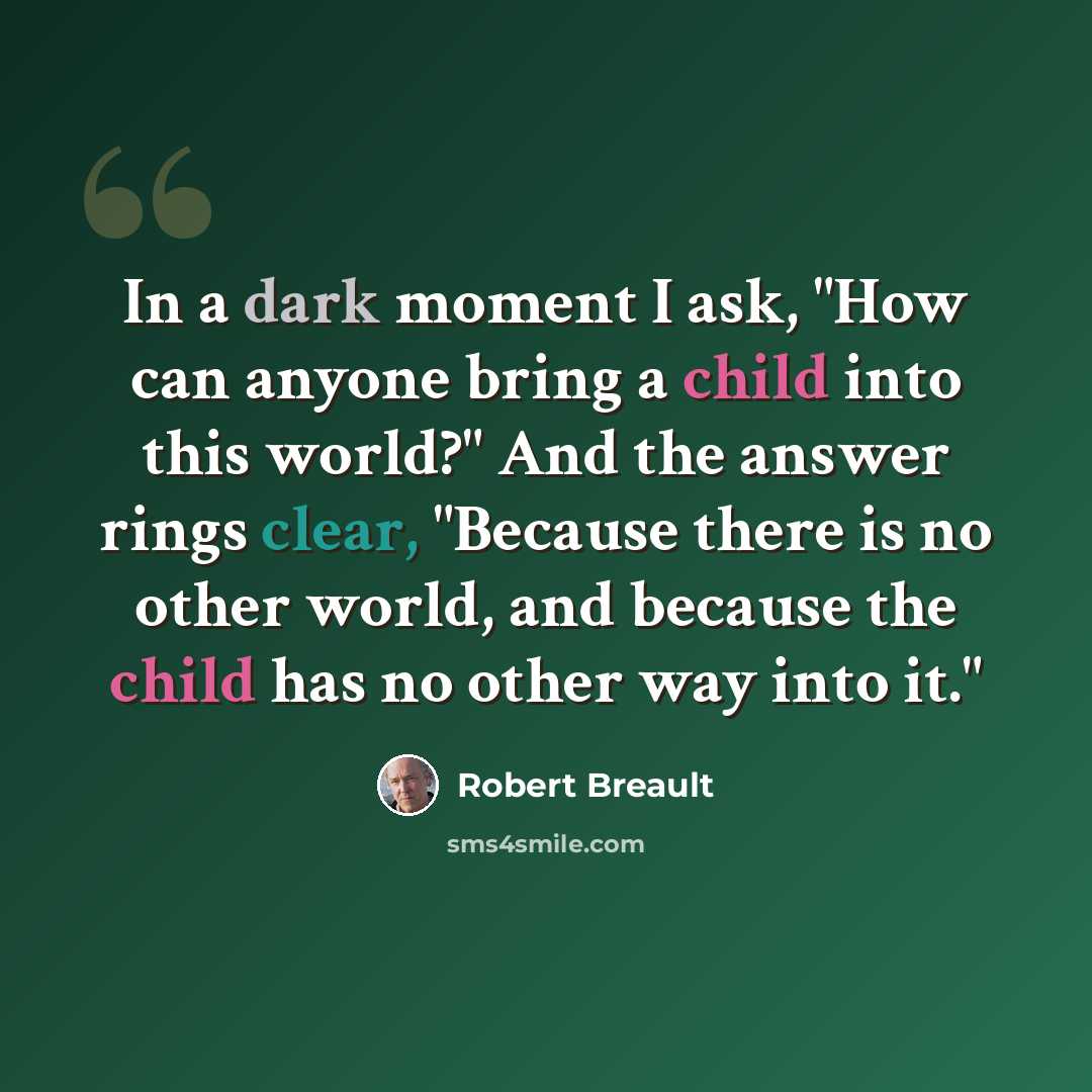 “In a dark moment I ask, "How can anyone bring a child into this world?" And the answer rings clear, "Because there is no other world, and because the child has no other way into it."” quote by Robert Breault