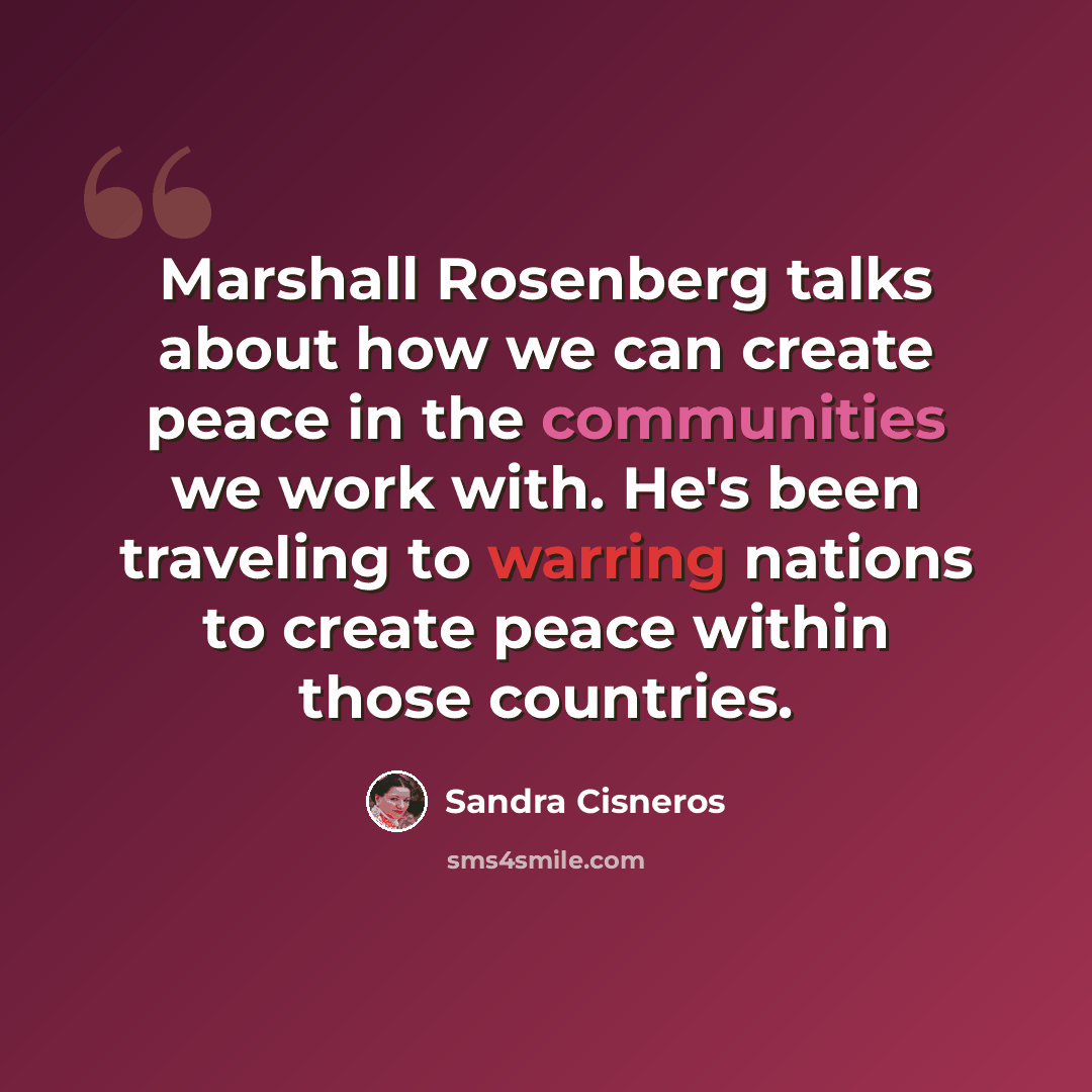 “Marshall Rosenberg talks about how we can create peace in the communities we work with. He's been traveling to warring nations to create peace within those countries.” quote by Sandra Cisneros