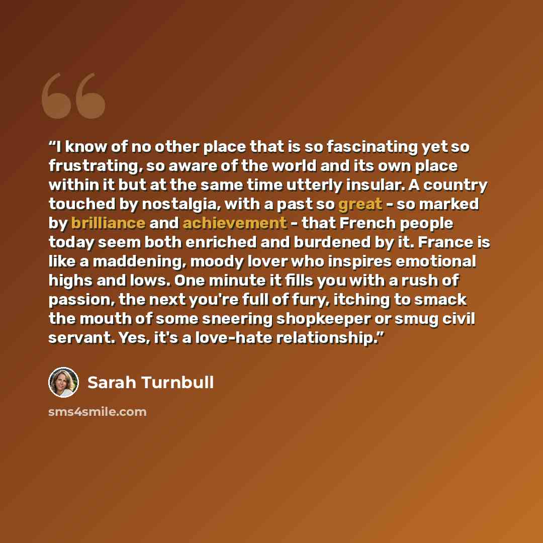“I know of no other place that is so fascinating yet so frustrating, so aware of the world and its own place within it but at the same time utterly insular. A country touched by nostalgia, with a past so great - so marked by brilliance and achievement - that French people today seem both enriched…” quote by Sarah Turnbull