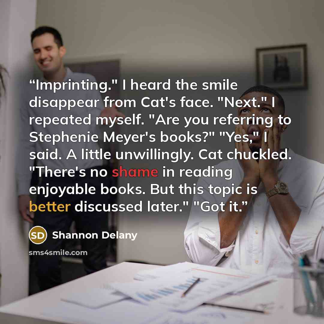 “Imprinting." I heard the smile disappear from Cat's face. "Next." I repeated myself. "Are you referring to Stephenie Meyer's books?" "Yes," I said. A little unwillingly. Cat chuckled. "There's no shame in reading enjoyable books. But this topic is better discussed later." "Got it.” quote by Shannon Delany