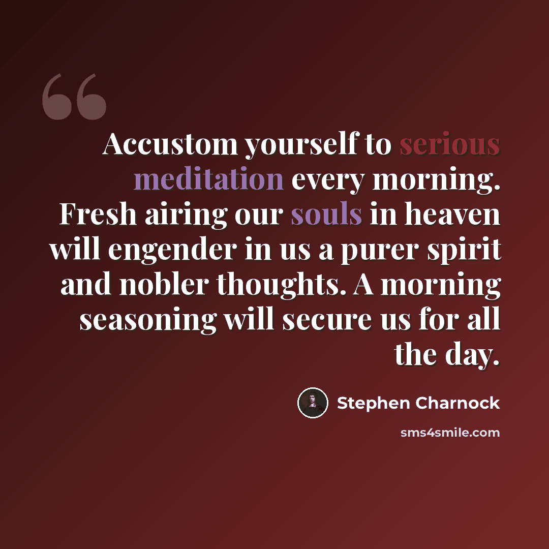 “Accustom yourself to serious meditation every morning. Fresh airing our souls in heaven will engender in us a purer spirit and nobler thoughts. A morning seasoning will secure us for all the day.” quote by Stephen Charnock