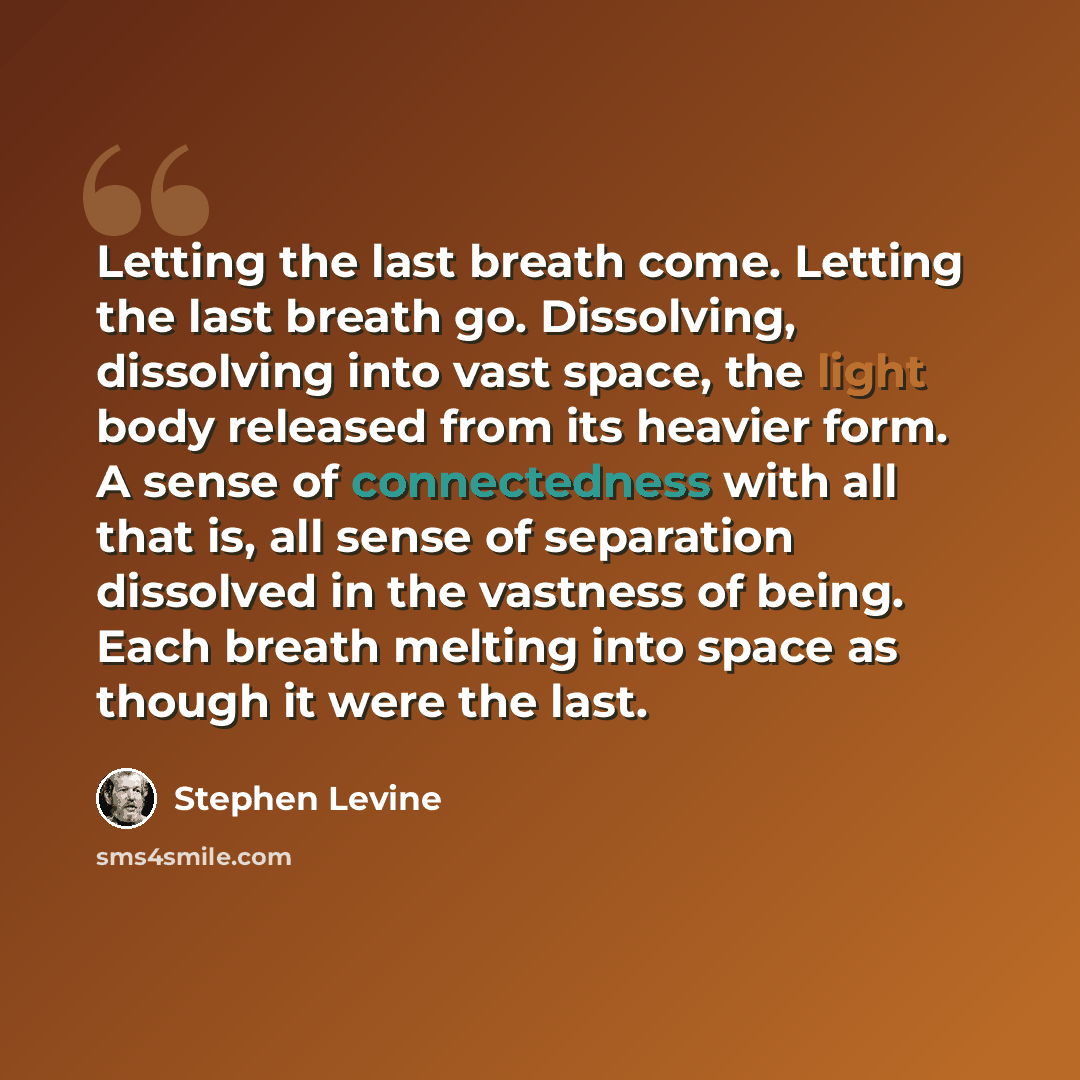 “Letting the last breath come. Letting the last breath go. Dissolving, dissolving into vast space, the light body released from its heavier form. A sense of connectedness with all that is, all sense of separation dissolved in the vastness of being. Each breath melting into space as though it were…” quote by Stephen Levine
