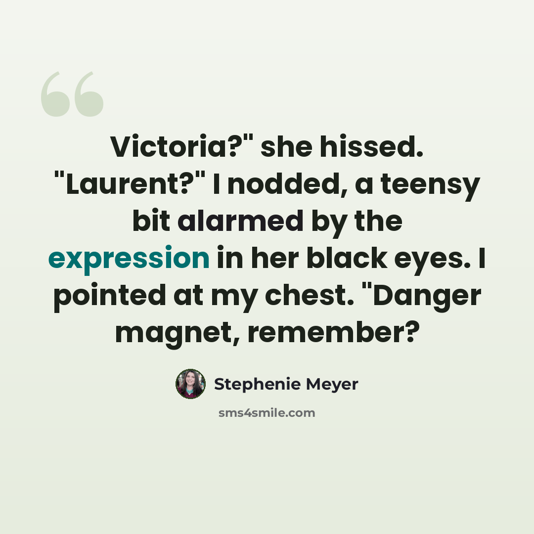 “Victoria?" she hissed. "Laurent?" I nodded, a teensy bit alarmed by the expression in her black eyes. I pointed at my chest. "Danger magnet, remember?” quote by Stephenie Meyer
