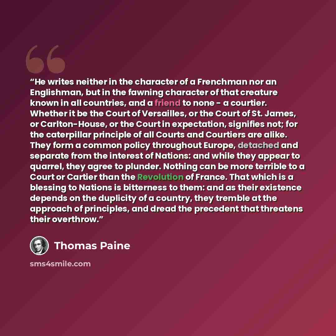 “He writes neither in the character of a Frenchman nor an Englishman, but in the fawning character of that creature known in all countries, and a friend to none - a courtier. Whether it be the Court of Versailles, or the Court of St. James, or Carlton-House, or the Court in expectation, signifies…” quote by Thomas Paine