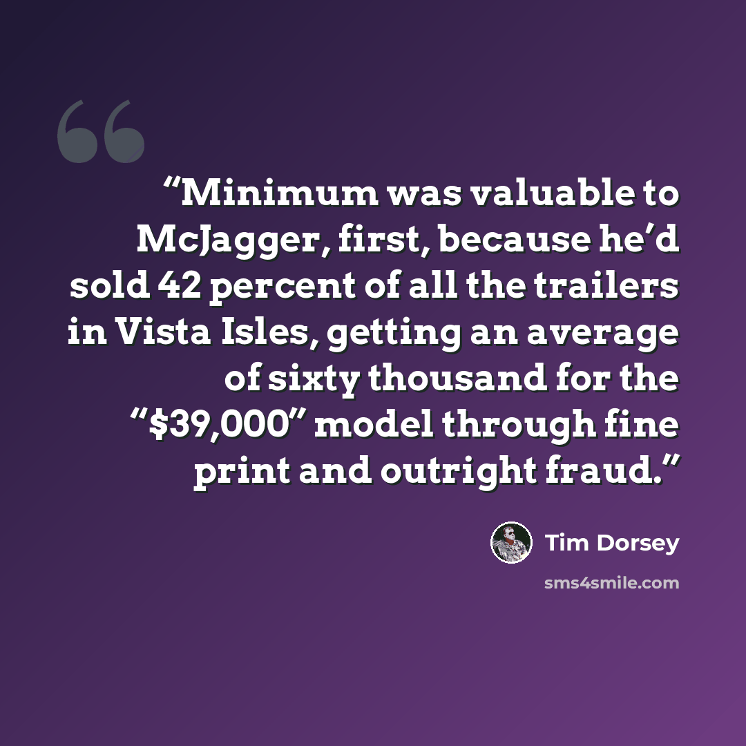 “Minimum was valuable to McJagger, first, because he’d sold 42 percent of all the trailers in Vista Isles, getting an average of sixty thousand for the “$39,000” model through fine print and outright fraud.” quote by Tim Dorsey