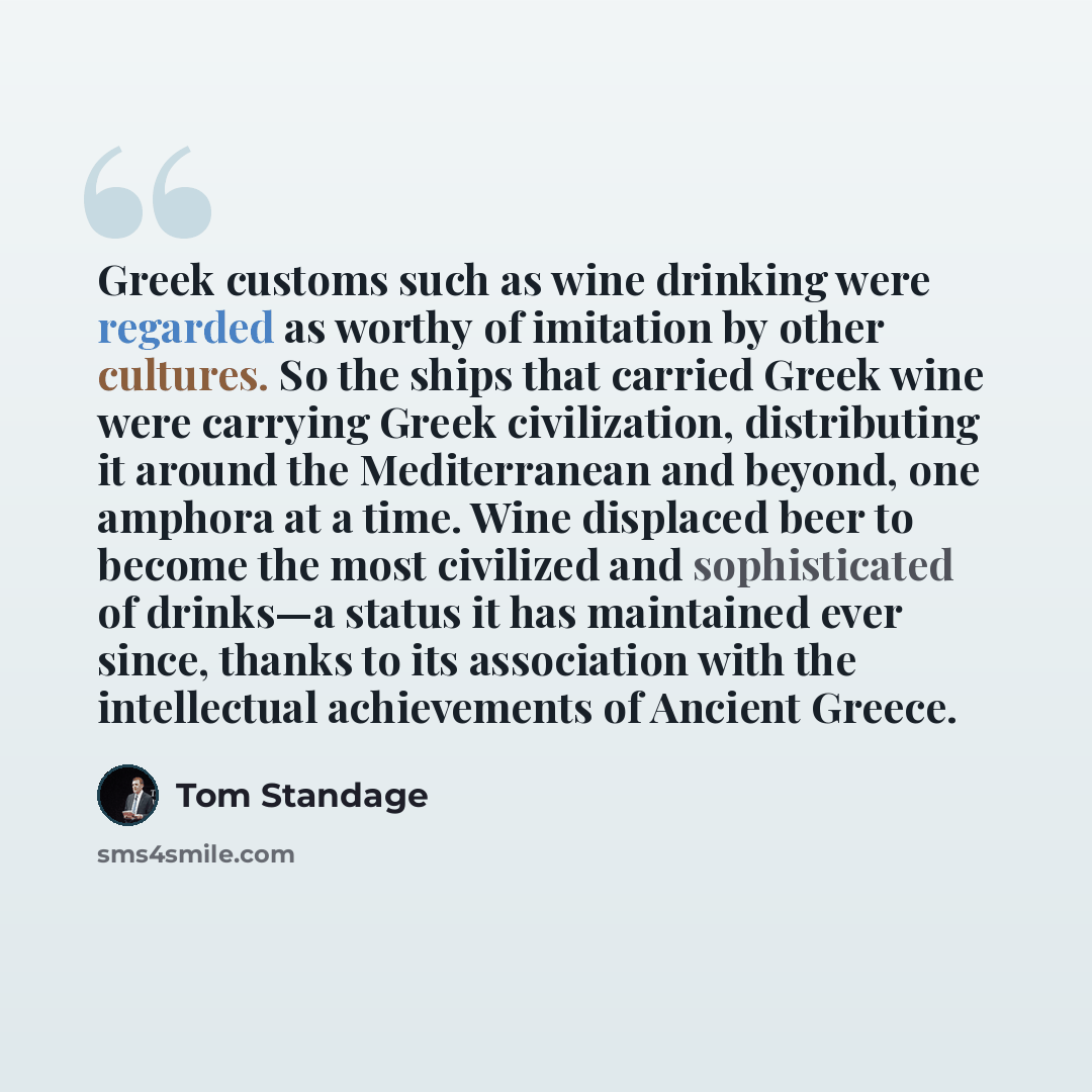 “Greek customs such as wine drinking were regarded as worthy of imitation by other cultures. So the ships that carried Greek wine were carrying Greek civilization, distributing it around the Mediterranean and beyond, one amphora at a time. Wine displaced beer to become the most civilized and…” quote by Tom Standage