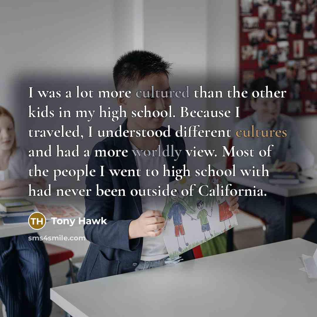 “I was a lot more cultured than the other kids in my high school. Because I traveled, I understood different cultures and had a more worldly view. Most of the people I went to high school with had never been outside of California.” quote by Tony Hawk