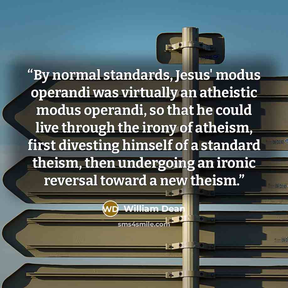 “By normal standards, Jesus' modus operandi was virtually an atheistic modus operandi, so that he could live through the irony of atheism, first divesting himself of a standard theism, then undergoing an ironic reversal toward a new theism.” quote by William Dean