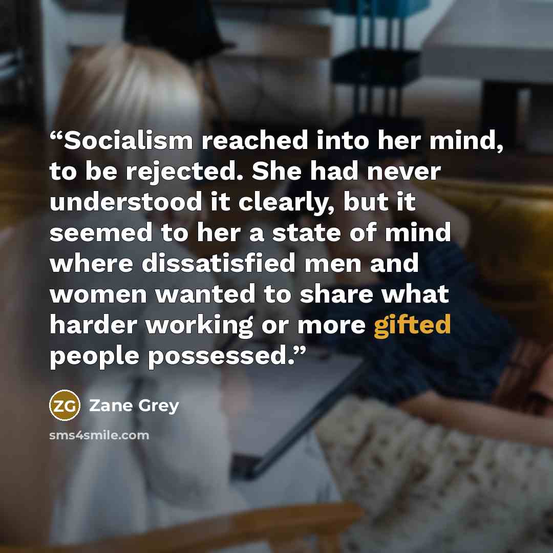 “Socialism reached into her mind, to be rejected. She had never understood it clearly, but it seemed to her a state of mind where dissatisfied men and women wanted to share what harder working or more gifted people possessed.” quote by Zane Grey