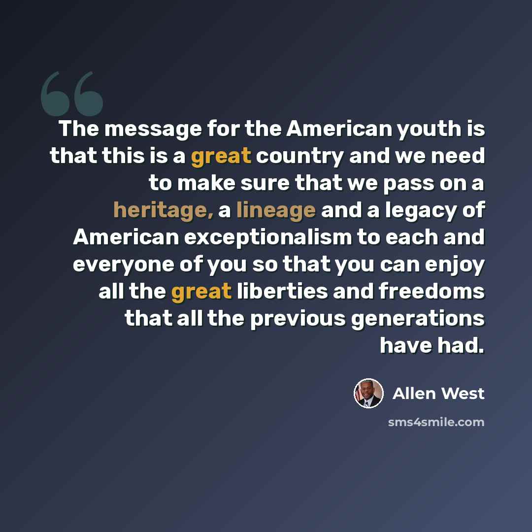 “The message for the American youth is that this is a great country and we need to make sure that we pass on a heritage, a lineage and a legacy of American exceptionalism to each and everyone of you so that you can enjoy all the great liberties and freedoms that all the previous generations have had.” quote by Allen West
