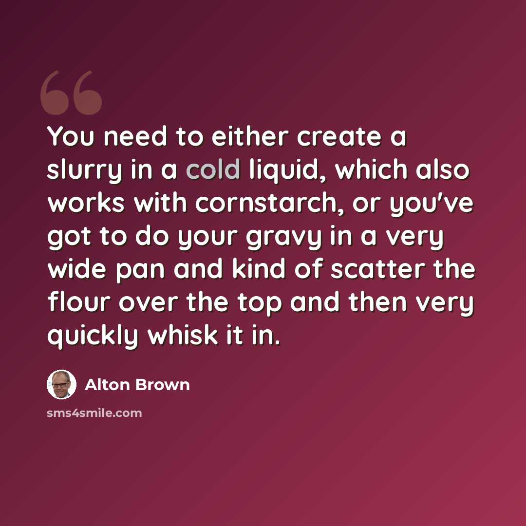 “You need to either create a slurry in a cold liquid, which also works with cornstarch, or you've got to do your gravy in a very wide pan and kind of scatter the flour over the top and then very quickly whisk it in.” quote by Alton Brown
