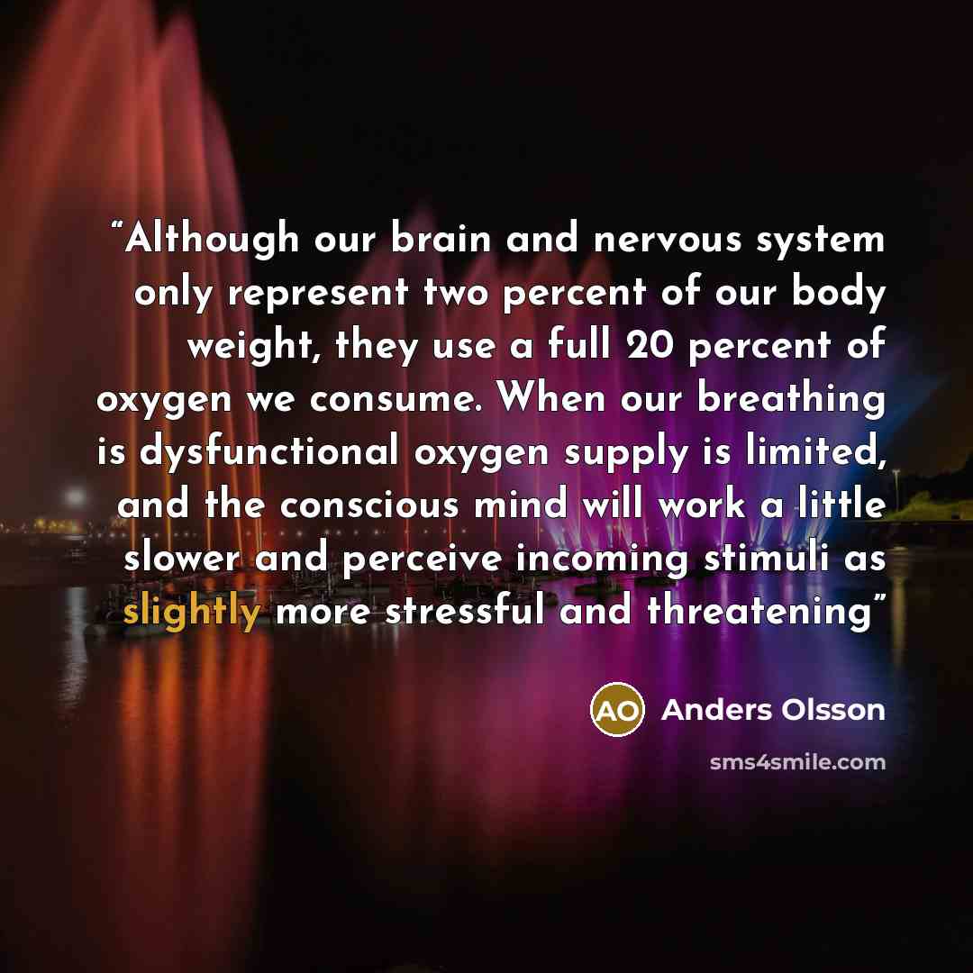 “Although our brain and nervous system only represent two percent of our body weight, they use a full 20 percent of oxygen we consume. When our breathing is dysfunctional oxygen supply is limited, and the conscious mind will work a little slower and perceive incoming stimuli as slightly more…” quote by Anders Olsson