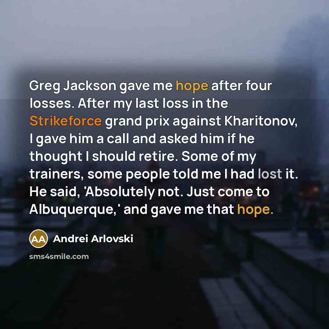 “Greg Jackson gave me hope after four losses. After my last loss in the Strikeforce grand prix against Kharitonov, I gave him a call and asked him if he thought I should retire. Some of my trainers, some people told me I had lost it. He said, 'Absolutely not. Just come to Albuquerque,' and gave me…” quote by Andrei Arlovski