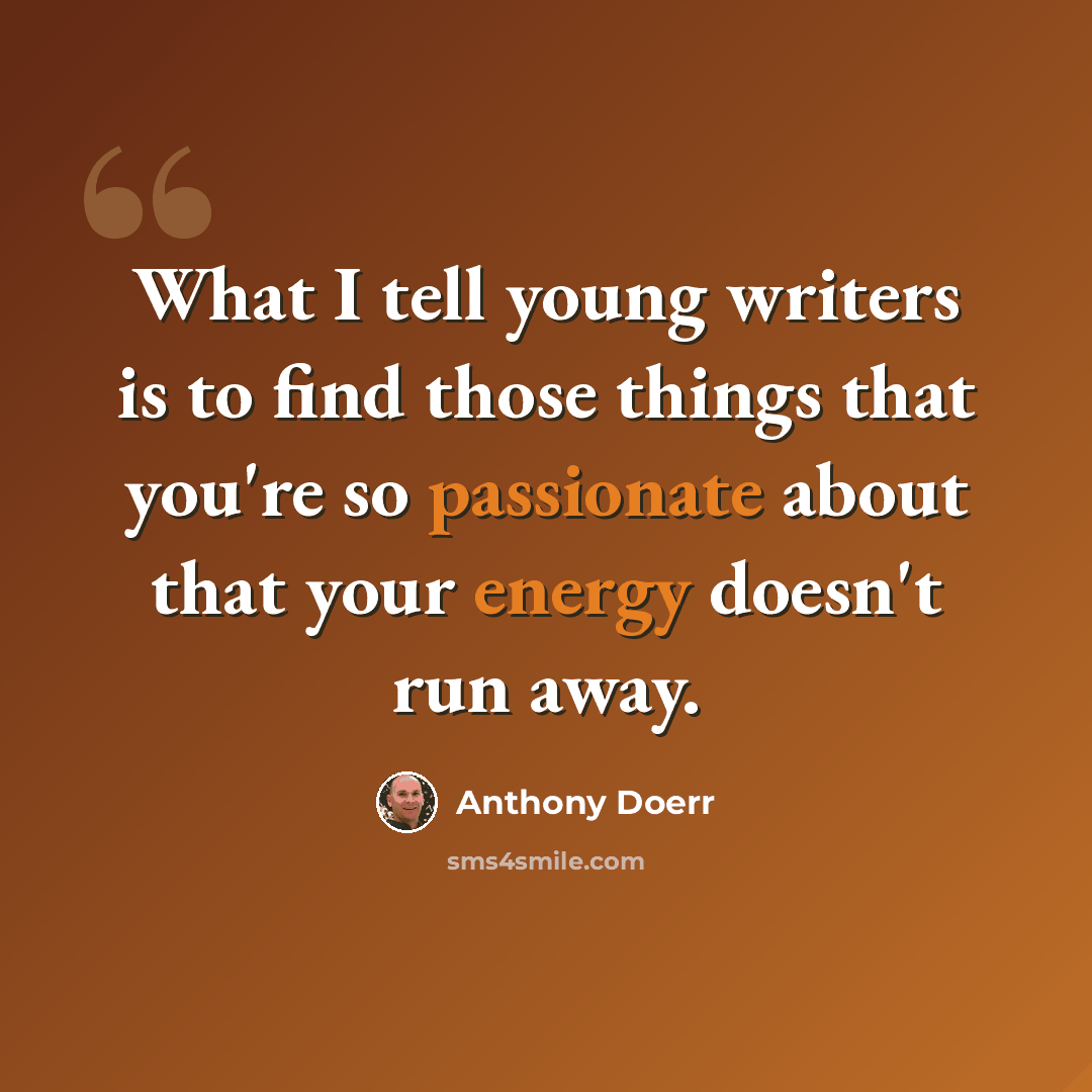 “What I tell young writers is to find those things that you're so passionate about that your energy doesn't run away.” quote by Anthony Doerr