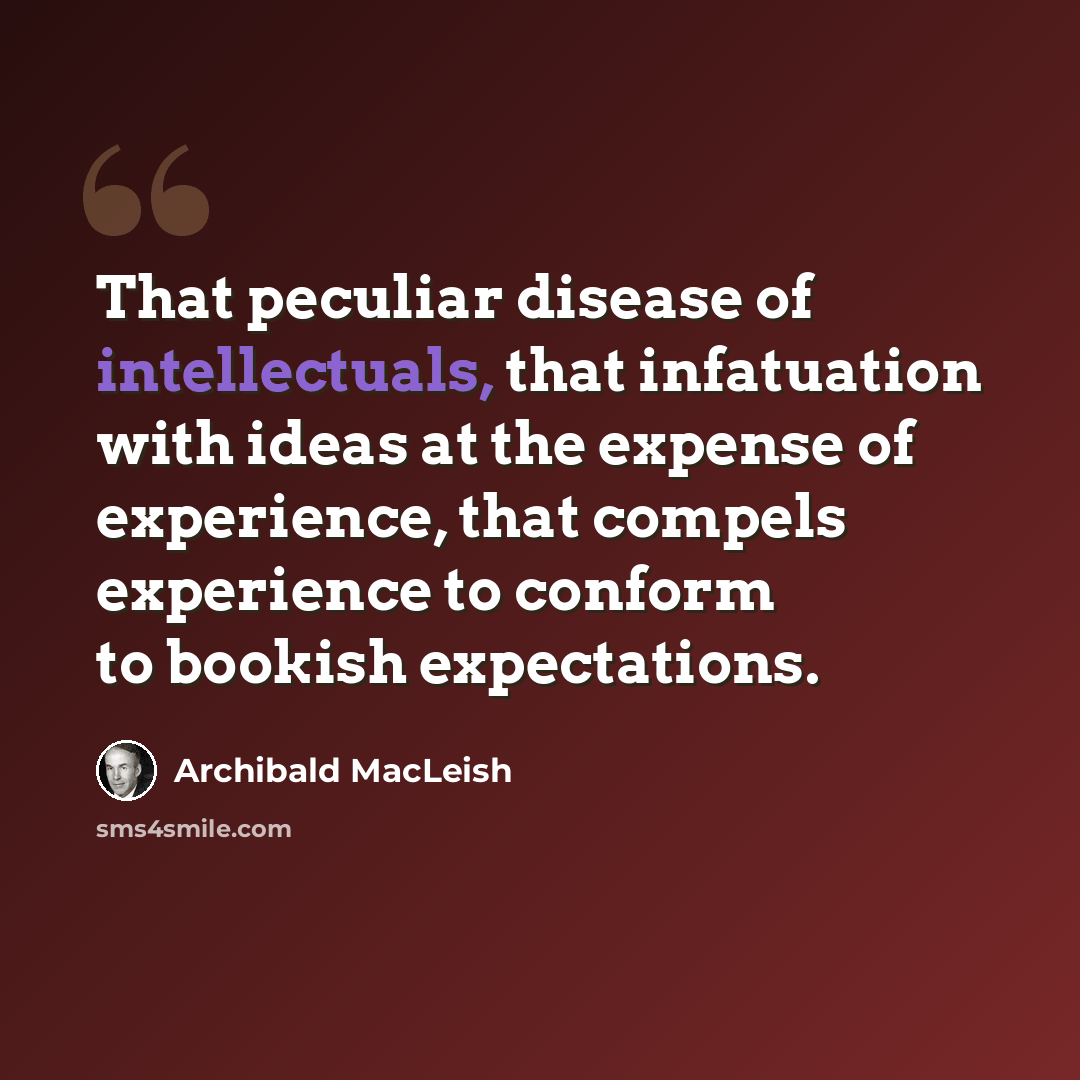 “That peculiar disease of intellectuals, that infatuation with ideas at the expense of experience, that compels experience to conform to bookish expectations.” quote by Archibald MacLeish