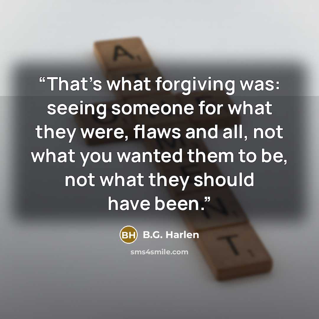 “That’s what forgiving was: seeing someone for what they were, flaws and all, not what you wanted them to be, not what they should have been.” quote by B.G. Harlen