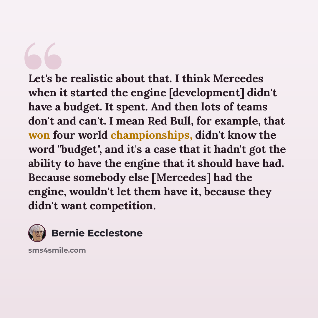 “Let's be realistic about that. I think Mercedes when it started the engine [development] didn't have a budget. It spent. And then lots of teams don't and can't. I mean Red Bull, for example, that won four world championships, didn't know the word "budget", and it's a case that it hadn't got the…” quote by Bernie Ecclestone