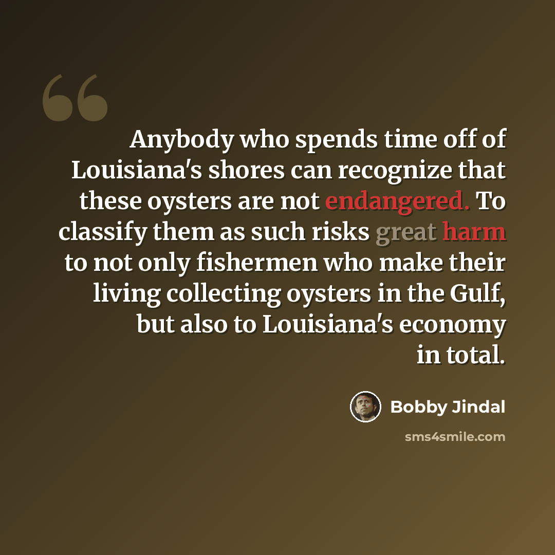 “Anybody who spends time off of Louisiana's shores can recognize that these oysters are not endangered. To classify them as such risks great harm to not only fishermen who make their living collecting oysters in the Gulf, but also to Louisiana's economy in total.” quote by Bobby Jindal