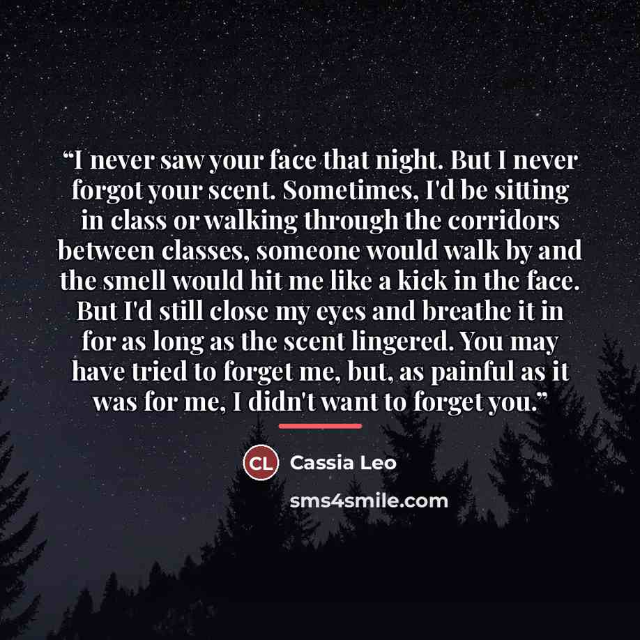 “I never saw your face that night. But I never forgot your scent. Sometimes, I'd be sitting in class or walking through the corridors between classes, someone would walk by and the smell would hit me like a kick in the face. But I'd still close my eyes and breathe it in for as long as the scent…” quote by Cassia Leo
