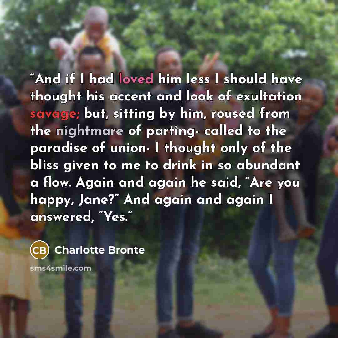 “And if I had loved him less I should have thought his accent and look of exultation savage; but, sitting by him, roused from the nightmare of parting- called to the paradise of union- I thought only of the bliss given to me to drink in so abundant a flow. Again and again he said, “Are you happy…” quote by Charlotte Brontë