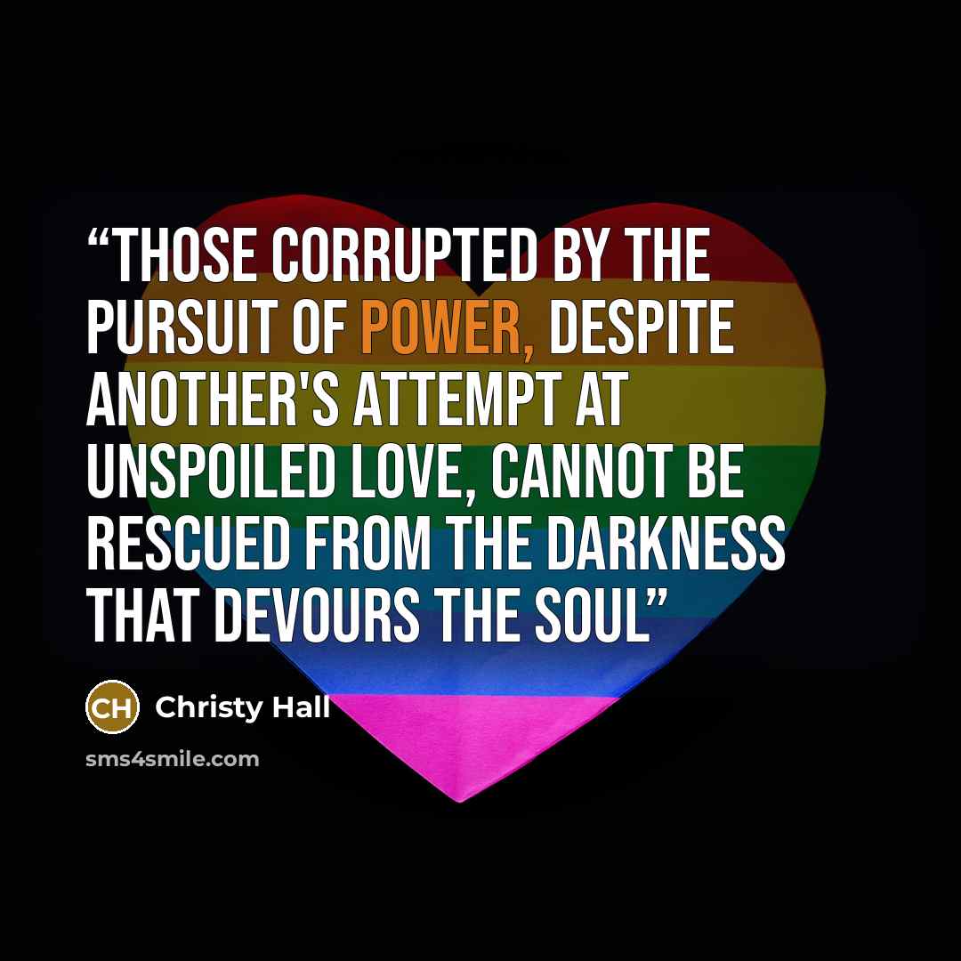 “Those corrupted by the pursuit of power, despite another's attempt at unspoiled love, cannot be rescued from the darkness that devours the soul” quote by Christy Hall