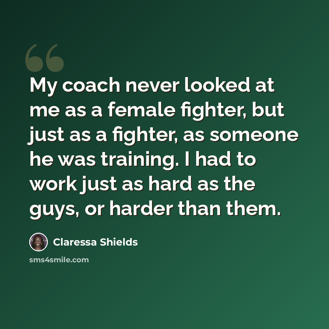 “My coach never looked at me as a female fighter, but just as a fighter, as someone he was training. I had to work just as hard as the guys, or harder than them.” quote by Claressa Shields