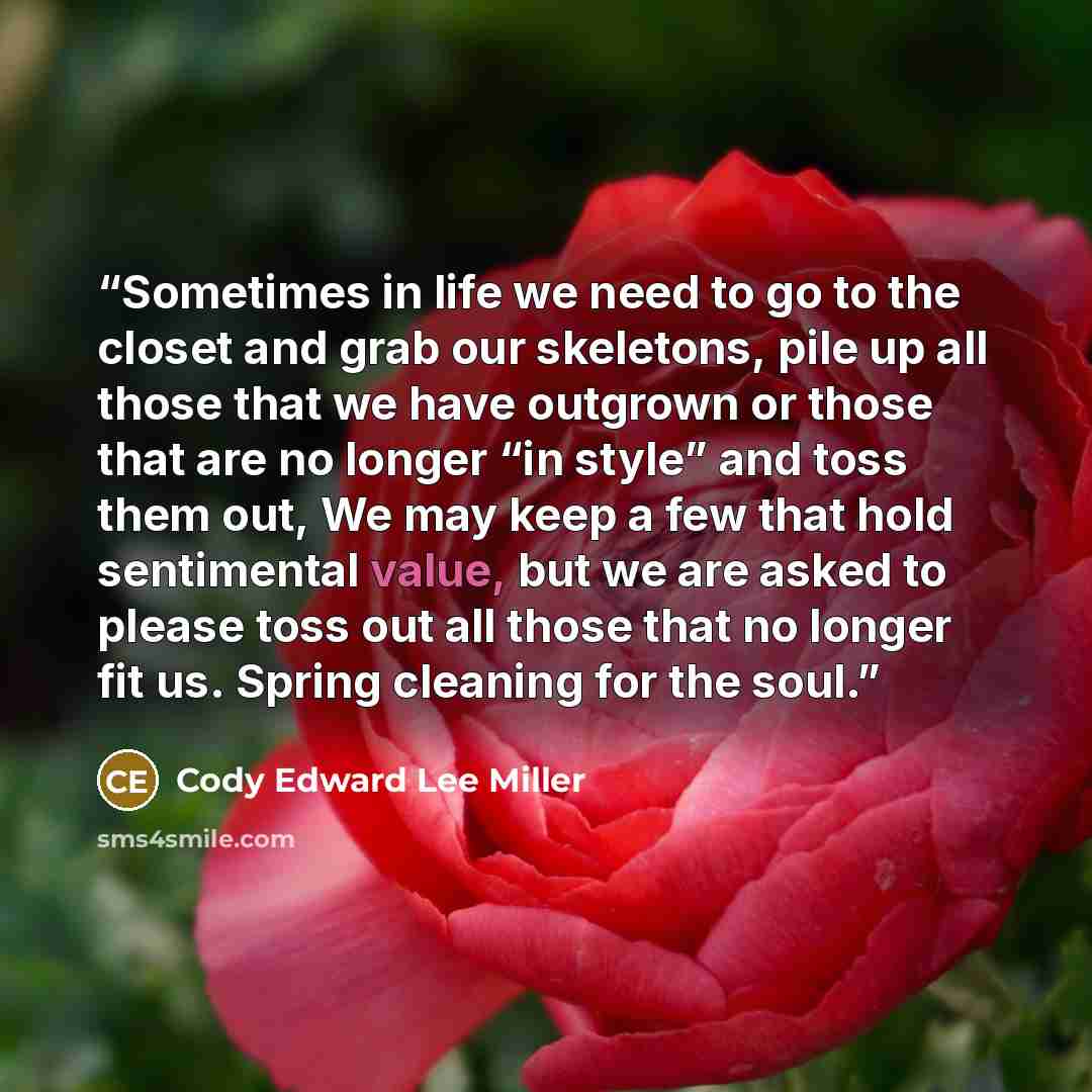 “Sometimes in life we need to go to the closet and grab our skeletons, pile up all those that we have outgrown or those that are no longer “in style” and toss them out, We may keep a few that hold sentimental value, but we are asked to please toss out all those that no longer fit us. Spring…” quote by Cody Edward Lee Miller