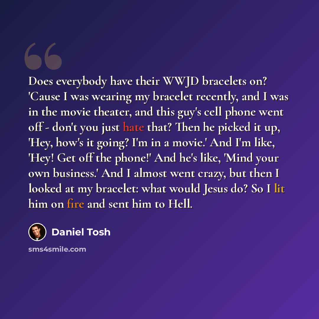“Does everybody have their WWJD bracelets on? 'Cause I was wearing my bracelet recently, and I was in the movie theater, and this guy's cell phone went off - don't you just hate that? Then he picked it up, 'Hey, how's it going? I'm in a movie.' And I'm like, 'Hey! Get off the phone!' And he's like…” quote by Daniel Tosh