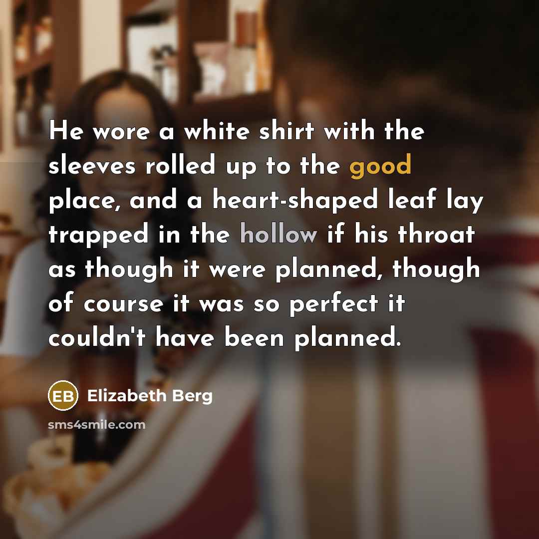 “He wore a white shirt with the sleeves rolled up to the good place, and a heart-shaped leaf lay trapped in the hollow if his throat as though it were planned, though of course it was so perfect it couldn't have been planned.” quote by Elizabeth Berg