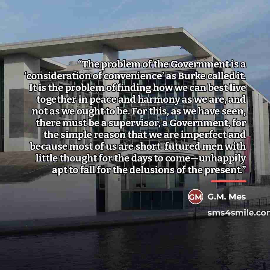 “The problem of the Government is a ‘consideration of convenience’ as Burke called it. It is the problem of finding how we can best live together in peace and harmony as we are, and not as we ought to be. For this, as we have seen, there must be a supervisor, a Government, for the simple reason…” quote by G.M. Mes