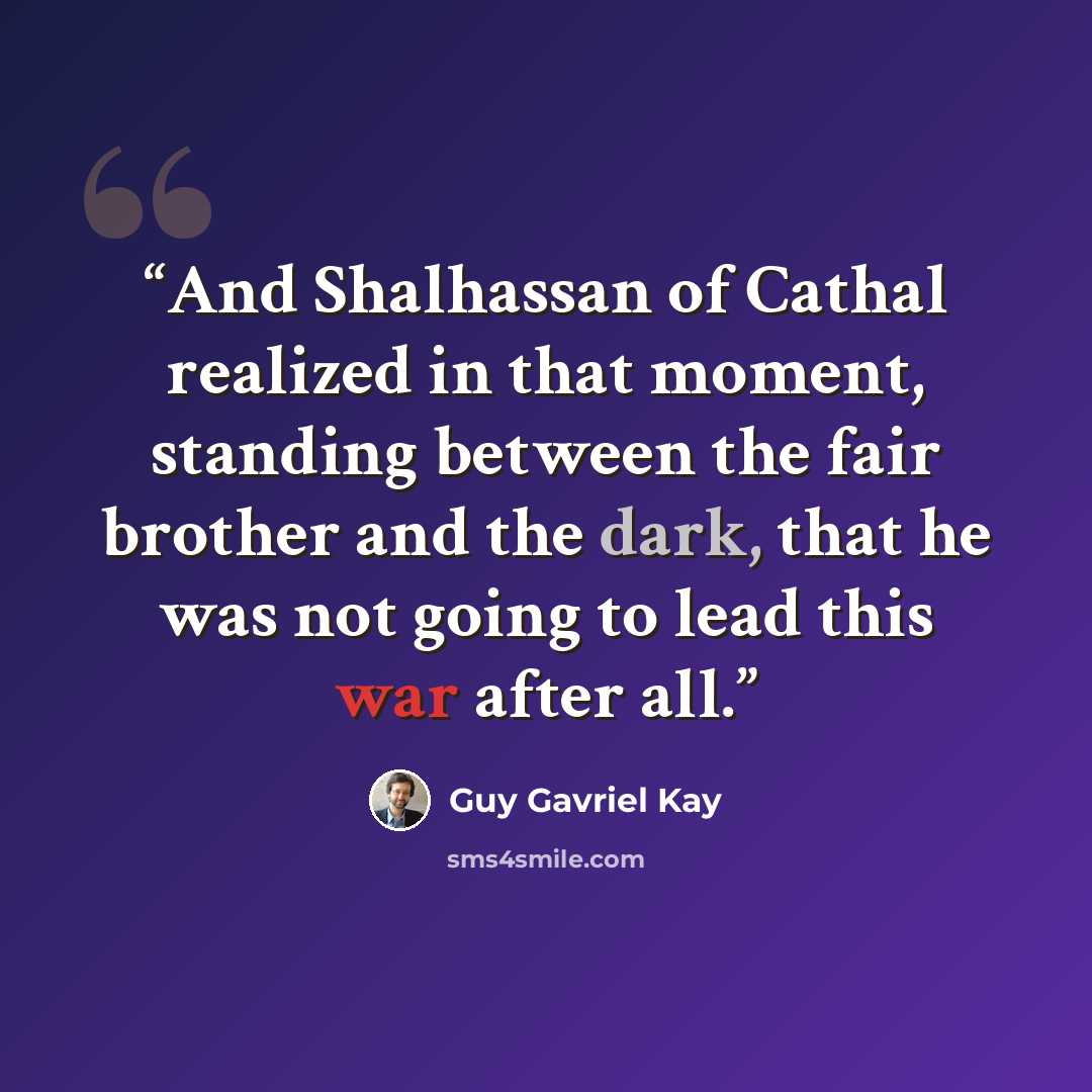 “And Shalhassan of Cathal realized in that moment, standing between the fair brother and the dark, that he was not going to lead this war after all.” quote by Guy Gavriel Kay