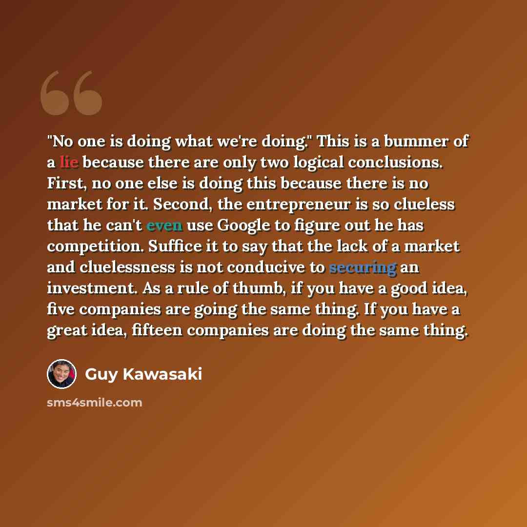 “"No one is doing what we're doing." This is a bummer of a lie because there are only two logical conclusions. First, no one else is doing this because there is no market for it. Second, the entrepreneur is so clueless that he can't even use Google to figure out he has competition. Suffice it to…” quote by Guy Kawasaki