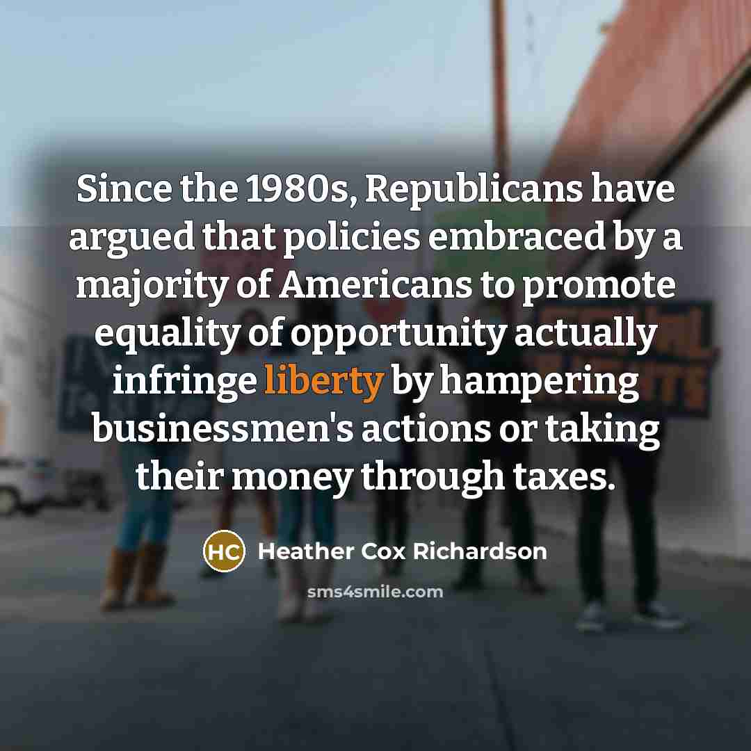 “Since the 1980s, Republicans have argued that policies embraced by a majority of Americans to promote equality of opportunity actually infringe liberty by hampering businessmen's actions or taking their money through taxes.” quote by Heather Cox Richardson