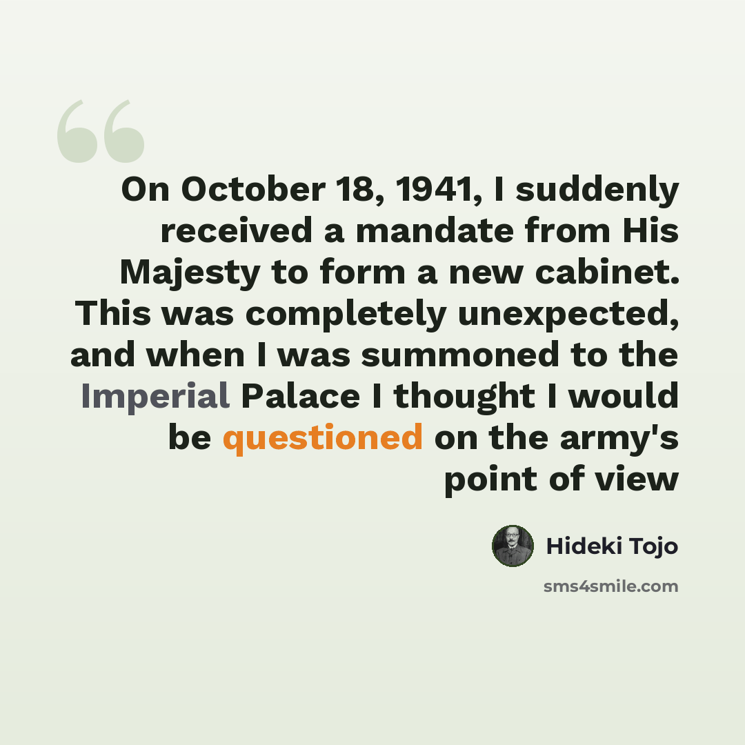 “On October 18, 1941, I suddenly received a mandate from His Majesty to form a new cabinet. This was completely unexpected, and when I was summoned to the Imperial Palace I thought I would be questioned on the army's point of view” quote by Hideki Tojo