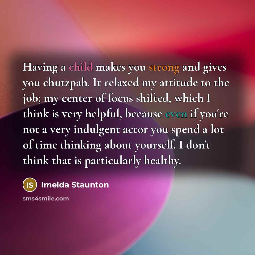 “Having a child makes you strong and gives you chutzpah. It relaxed my attitude to the job; my center of focus shifted, which I think is very helpful, because even if you're not a very indulgent actor you spend a lot of time thinking about yourself. I don't think that is particularly healthy.” quote by Imelda Staunton