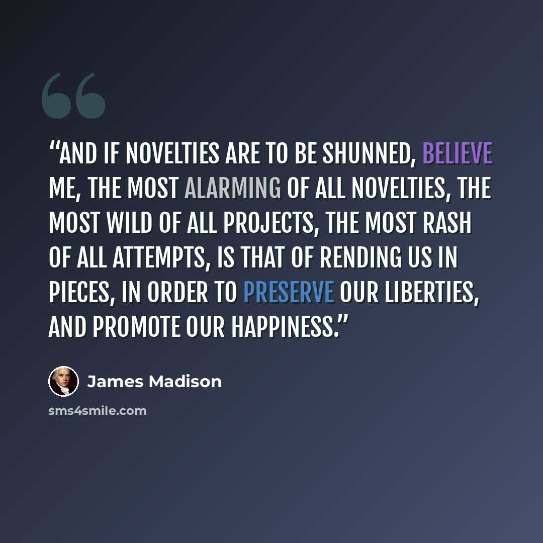 “And if novelties are to be shunned, believe me, the most alarming of all novelties, the most wild of all projects, the most rash of all attempts, is that of rending us in pieces, in order to preserve our liberties, and promote our happiness.” quote by James Madison