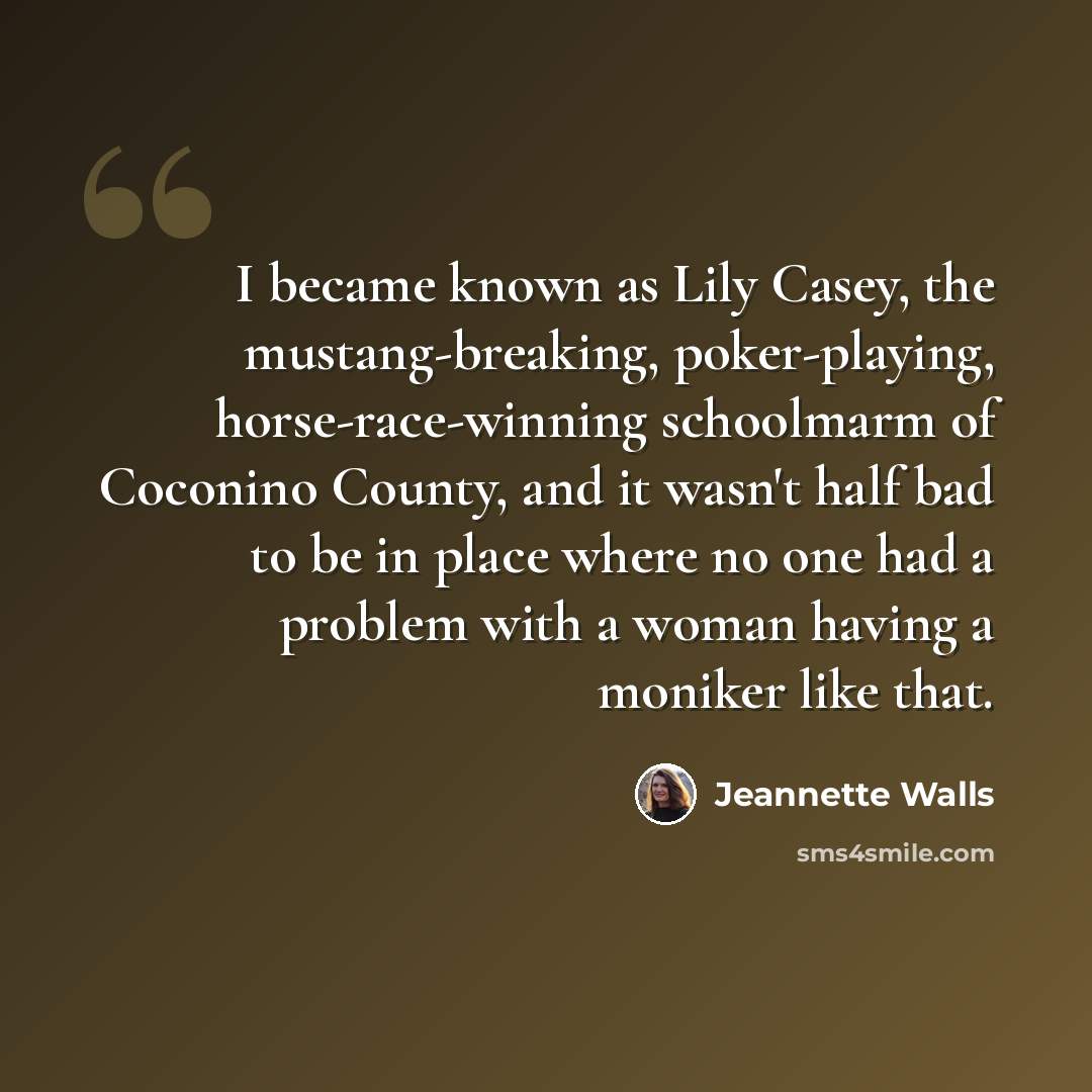 “I became known as Lily Casey, the mustang-breaking, poker-playing, horse-race-winning schoolmarm of Coconino County, and it wasn't half bad to be in place where no one had a problem with a woman having a moniker like that.” quote by Jeannette Walls